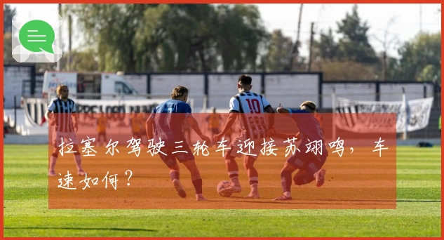 拉塞尔驾驶三轮车迎接苏翊鸣，车速如何？