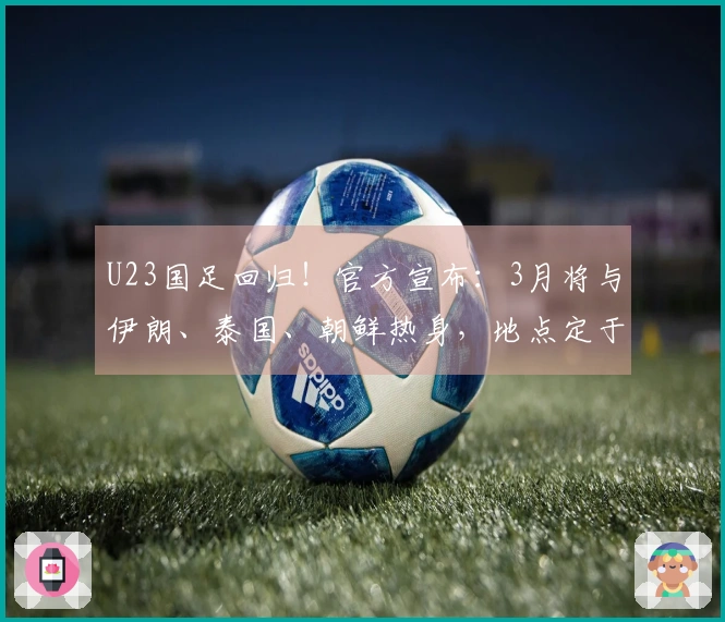U23国足回归！官方宣布：3月将与伊朗、泰国、朝鲜热身，地点定于西安