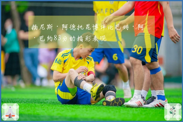 扬尼斯·阿德托昆博评论巴姆·阿德巴约83分的精彩表现