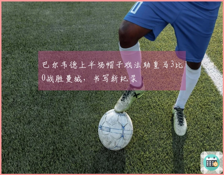 巴尔韦德上半场帽子戏法助皇马3比0战胜曼城，书写新纪录