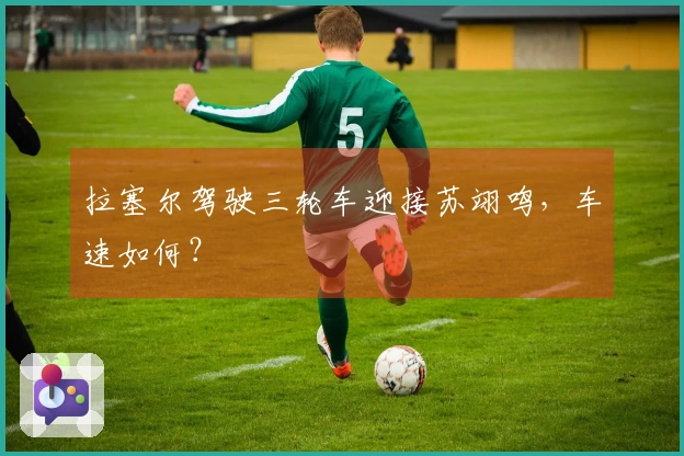 拉塞尔驾驶三轮车迎接苏翊鸣，车速如何？