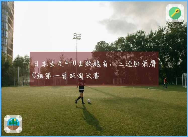日本女足4-0击败越南，三连胜荣膺C组第一晋级淘汰赛
