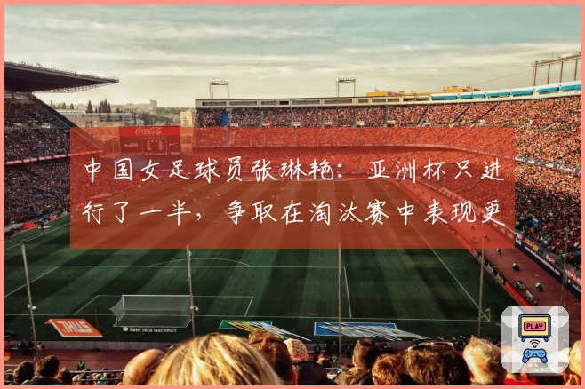中国女足球员张琳艳：亚洲杯只进行了一半，争取在淘汰赛中表现更佳