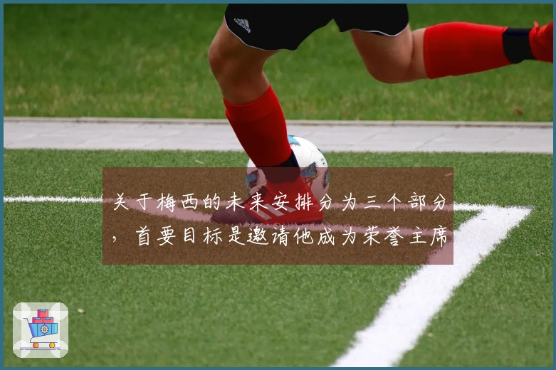 关于梅西的未来安排分为三个部分，首要目标是邀请他成为荣誉主席。