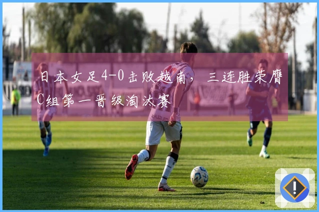 日本女足4-0击败越南，三连胜荣膺C组第一晋级淘汰赛