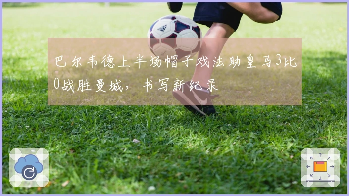 巴尔韦德上半场帽子戏法助皇马3比0战胜曼城，书写新纪录