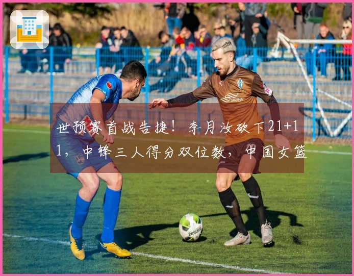 世预赛首战告捷！李月汝砍下21+11，中锋三人得分双位数，中国女篮81-68战胜马里