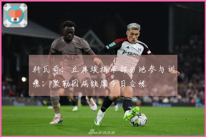 科瓦奇：丘库埃梅卡部分地参与训练；聚勒因病缺席今日合练