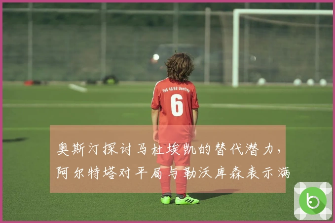 奥斯汀探讨马杜埃凯的替代潜力，阿尔特塔对平局与勒沃库森表示满意