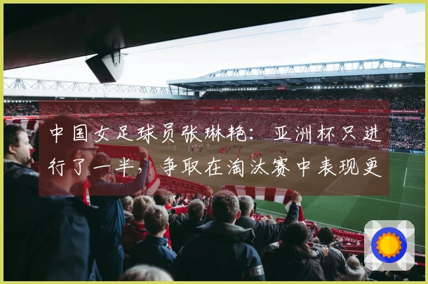 中国女足球员张琳艳：亚洲杯只进行了一半，争取在淘汰赛中表现更佳