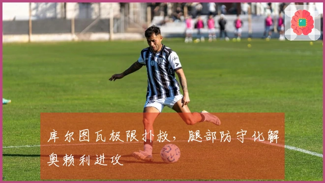 库尔图瓦极限扑救，腿部防守化解奥赖利进攻