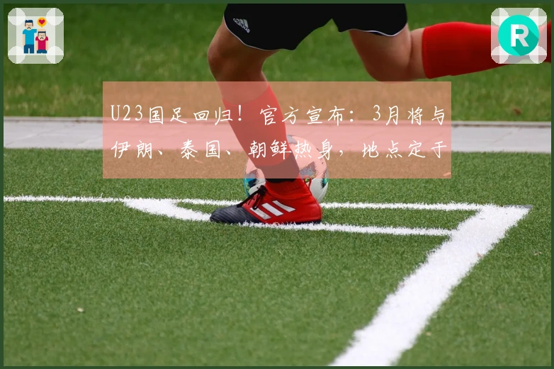 U23国足回归！官方宣布：3月将与伊朗、泰国、朝鲜热身，地点定于西安
