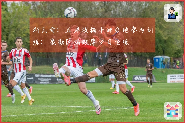 科瓦奇：丘库埃梅卡部分地参与训练；聚勒因病缺席今日合练