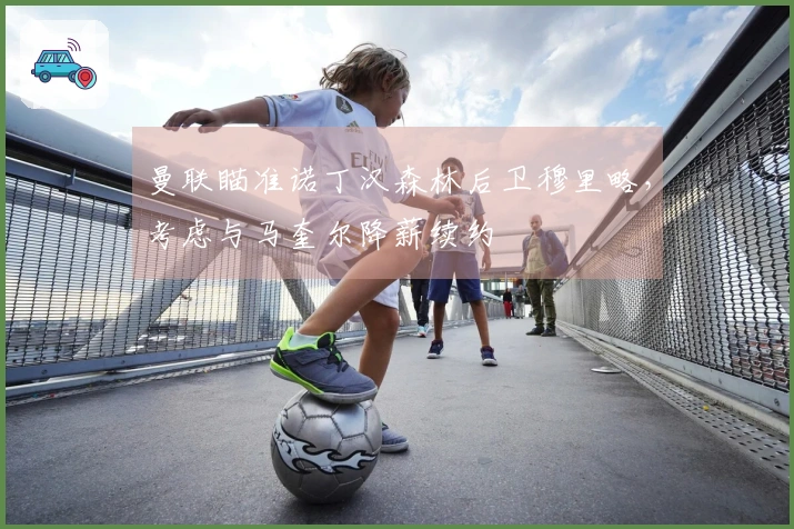 曼联瞄准诺丁汉森林后卫穆里略，考虑与马奎尔降薪续约