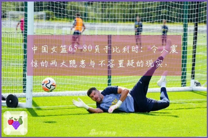 中国女篮65-80负于比利时：令人震惊的两大隐患与不容置疑的现实，无缘小组第一